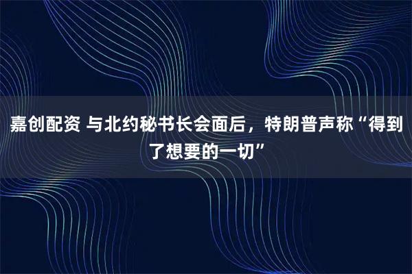 嘉创配资 与北约秘书长会面后，特朗普声称“得到了想要的一切”